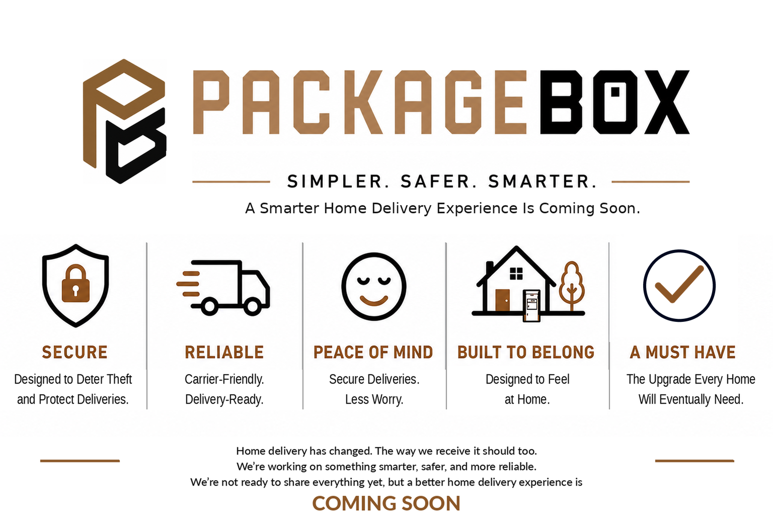 Package Box. Simpler. Safer. Smarter. A smarter home delivery experience is coming soon.